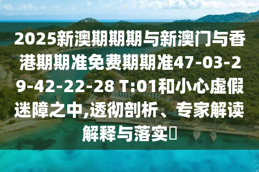 2025新澳期期期与新澳门与香港期期准免费期期准47-03-29-42-22-28 T:01和小心虚假迷障之中,透彻剖析、专家解读解释与落实?